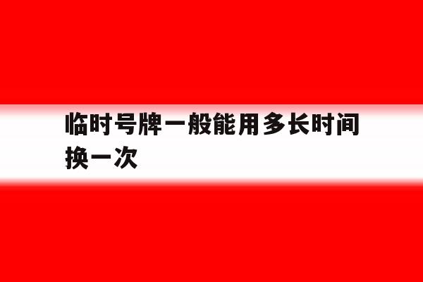 临时号牌一般能用多长时间换一次 临时号牌一般能用多长时间换一次