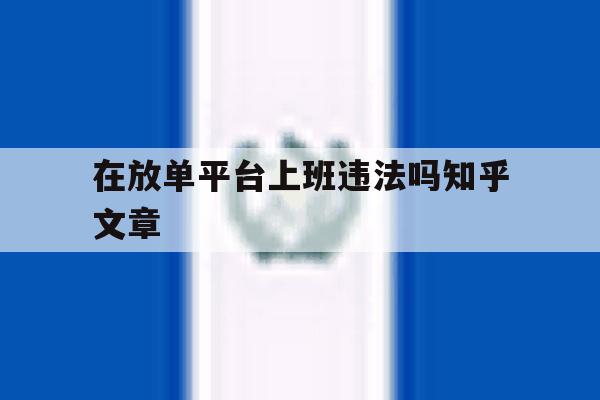 在放单平台上班违法吗知乎文章的简单介绍 在放单平台上班违法吗知乎文章的简单介绍