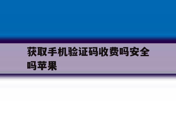 获取手机验证码收费吗安全吗苹果 获取手机验证码收费吗安全吗苹果