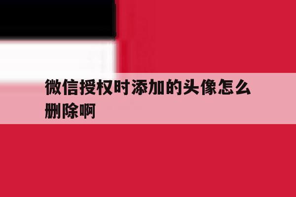 微信授权时添加的头像怎么删除啊 微信授权时添加的头像怎么删除啊