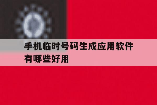手机临时号码生成应用软件有哪些好用 手机临时号码生成应用软件有哪些好用