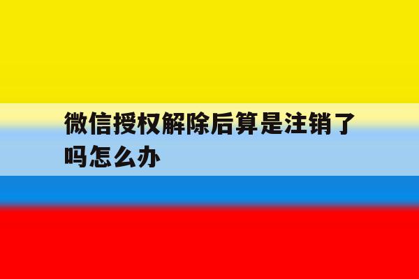 微信授权解除后算是注销了吗怎么办 微信授权解除后算是注销了吗怎么办