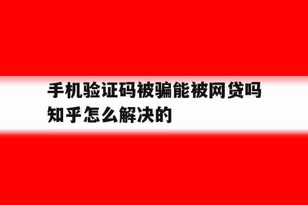 手机验证码被骗能被网贷吗知乎怎么解决的 手机验证码被骗能被网贷吗知乎怎么解决的