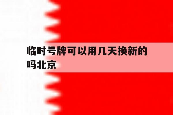 临时号牌可以用几天换新的吗北京 临时号牌可以用几天换新的吗北京