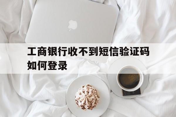 工商银行收不到短信验证码如何登录 工商银行收不到短信验证码如何登录