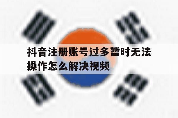 抖音注册账号过多暂时无法操作怎么解决视频 抖音注册账号过多暂时无法操作怎么解决视频