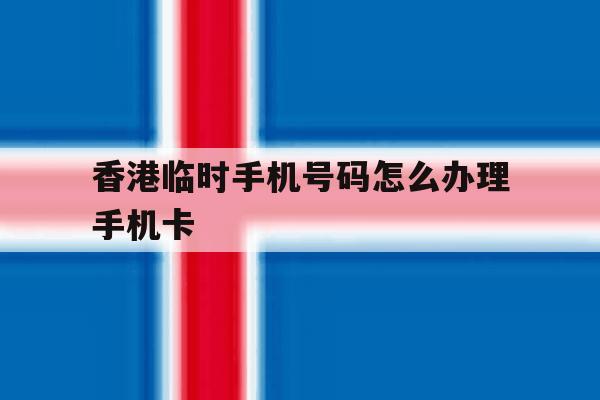 香港临时手机号码怎么办理手机卡 香港临时手机号码怎么办理手机卡