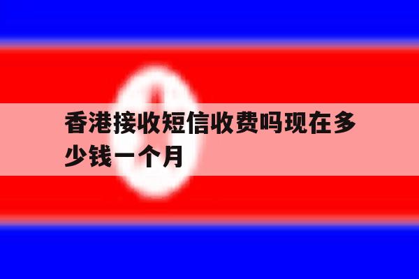 香港接收短信收费吗现在多少钱一个月 香港接收短信收费吗现在多少钱一个月