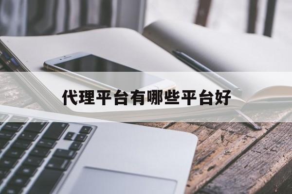 代理平台有哪些平台好 代理平台有哪些平台好