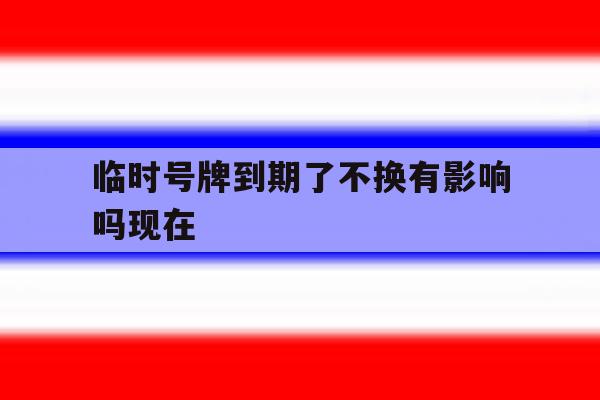 临时号牌到期了不换有影响吗现在 临时号牌到期了不换有影响吗现在