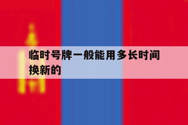 临时号牌一般能用多长时间换新的 临时号牌一般能用多长时间换新的