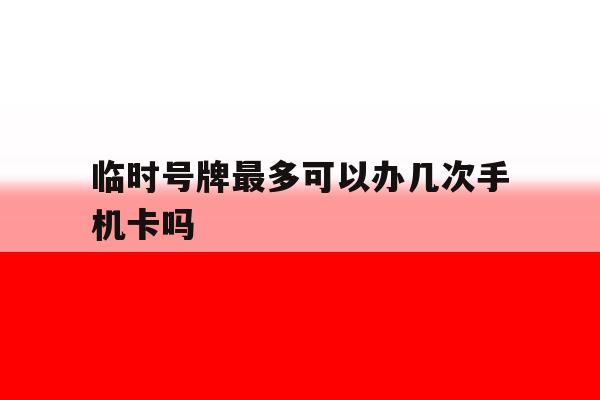 关于临时号牌最多可以办几次手机卡吗的信息 关于临时号牌最多可以办几次手机卡吗的信息