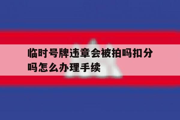 关于临时号牌违章会被拍吗扣分吗怎么办理手续的信息 关于临时号牌违章会被拍吗扣分吗怎么办理手续的信息