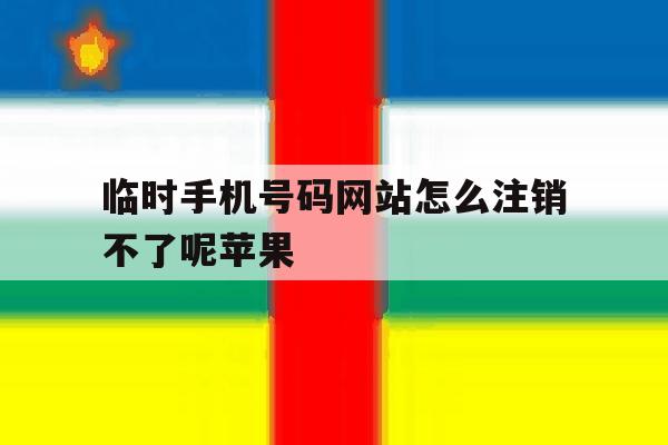 临时手机号码网站怎么注销不了呢苹果 临时手机号码网站怎么注销不了呢苹果
