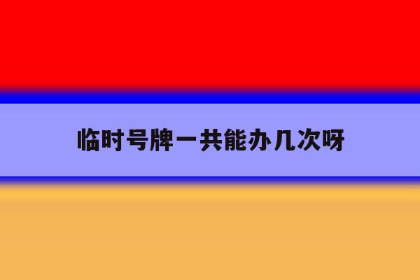 临时号牌一共能办几次呀 临时号牌一共能办几次呀