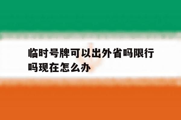 临时号牌可以出外省吗限行吗现在怎么办 临时号牌可以出外省吗限行吗现在怎么办