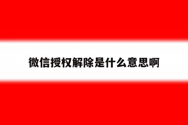 微信授权解除是什么意思啊 微信授权解除是什么意思啊