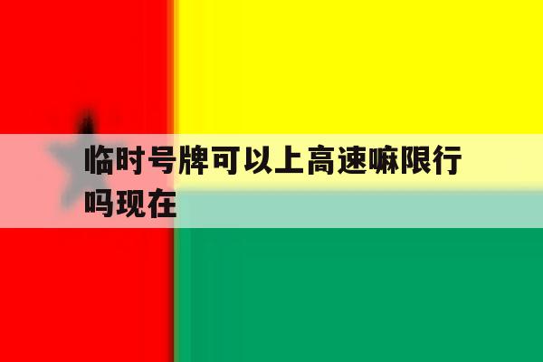 临时号牌可以上高速嘛限行吗现在 临时号牌可以上高速嘛限行吗现在