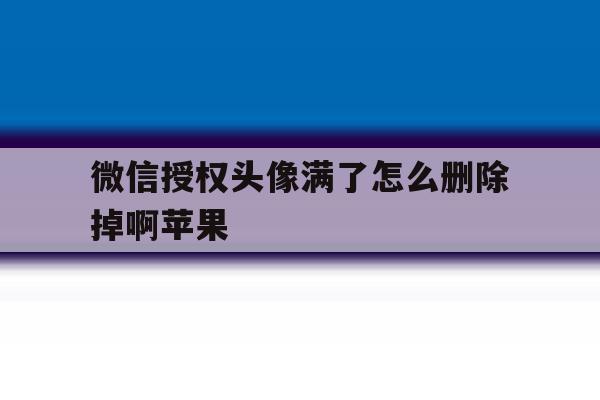 微信授权头像满了怎么删除掉啊苹果 微信授权头像满了怎么删除掉啊苹果
