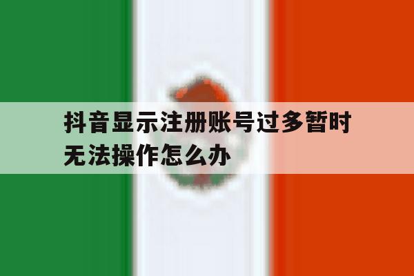 抖音显示注册账号过多暂时无法操作怎么办 抖音显示注册账号过多暂时无法操作怎么办
