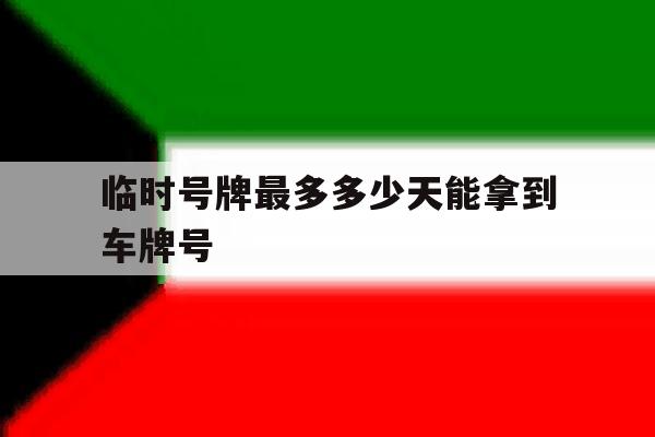 临时号牌最多多少天能拿到车牌号 临时号牌最多多少天能拿到车牌号