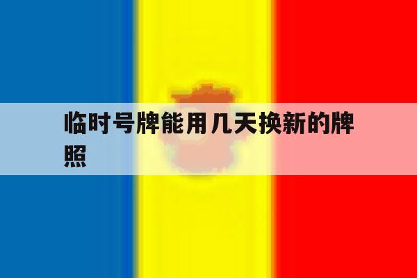 临时号牌能用几天换新的牌照 临时号牌能用几天换新的牌照