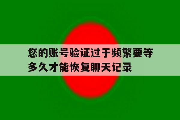 包含您的账号验证过于频繁要等多久才能恢复聊天记录的词条 包含您的账号验证过于频繁要等多久才能恢复聊天记录的词条