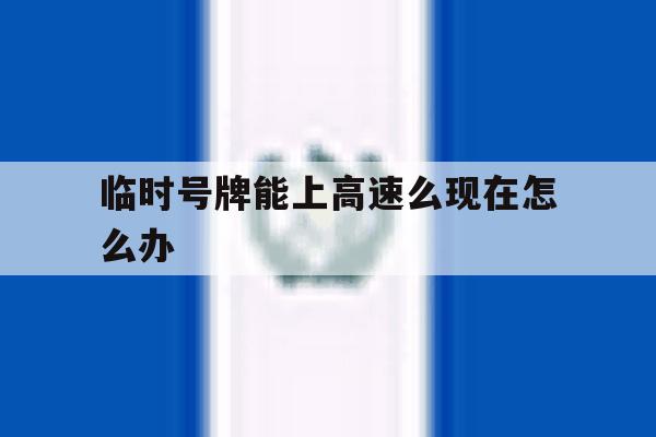 临时号牌能上高速么现在怎么办 临时号牌能上高速么现在怎么办