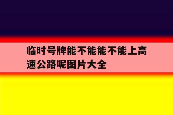 临时号牌能不能能不能上高速公路呢图片大全 临时号牌能不能能不能上高速公路呢图片大全