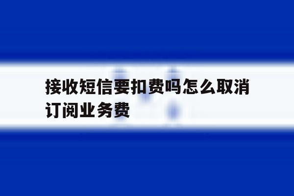 接收短信要扣费吗怎么取消订阅业务费 接收短信要扣费吗怎么取消订阅业务费