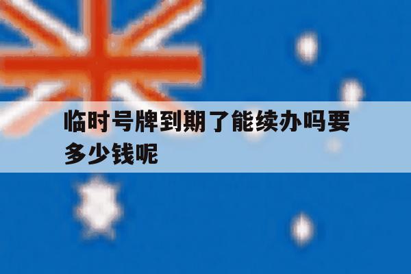 临时号牌到期了能续办吗要多少钱呢 临时号牌到期了能续办吗要多少钱呢