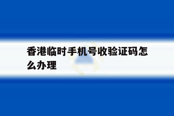 香港临时手机号收验证码怎么办理 香港临时手机号收验证码怎么办理
