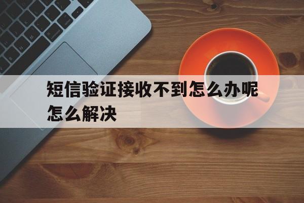 短信验证接收不到怎么办呢怎么解决的简单介绍 短信验证接收不到怎么办呢怎么解决的简单介绍