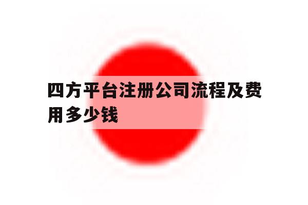 四方平台注册公司流程及费用多少钱 四方平台注册公司流程及费用多少钱
