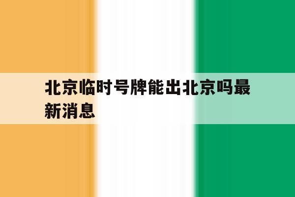 北京临时号牌能出北京吗最新消息 北京临时号牌能出北京吗最新消息