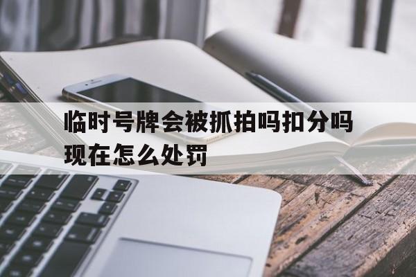 临时号牌会被抓拍吗扣分吗现在怎么处罚 临时号牌会被抓拍吗扣分吗现在怎么处罚