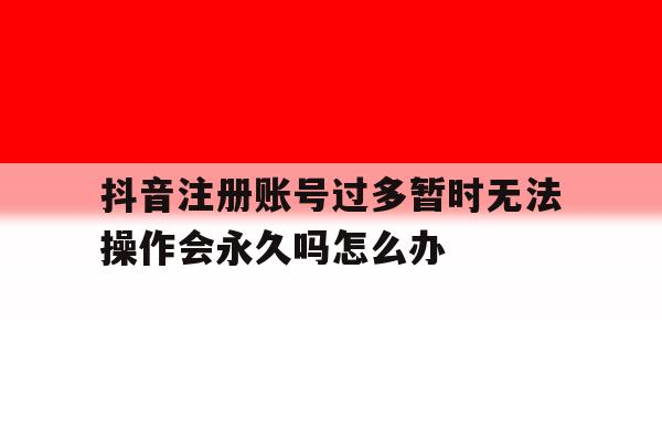 关于抖音注册账号过多暂时无法操作会永久吗怎么办的信息 关于抖音注册账号过多暂时无法操作会永久吗怎么办的信息