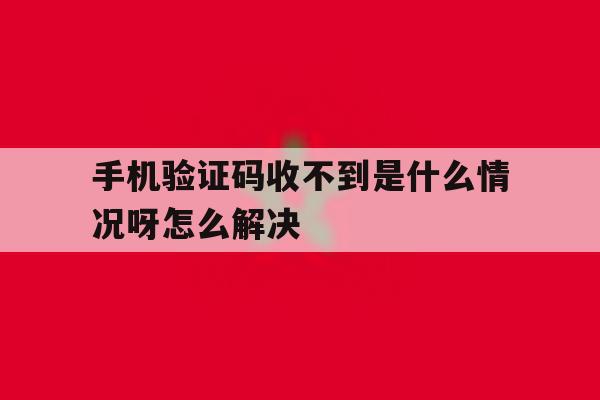 手机验证码收不到是什么情况呀怎么解决 手机验证码收不到是什么情况呀怎么解决