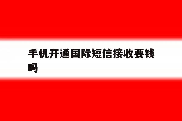 手机开通国际短信接收要钱吗 手机开通国际短信接收要钱吗