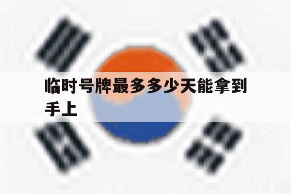 临时号牌最多多少天能拿到手上 临时号牌最多多少天能拿到手上