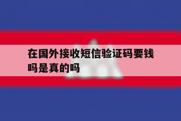 在国外接收短信验证码要钱吗是真的吗 在国外接收短信验证码要钱吗是真的吗