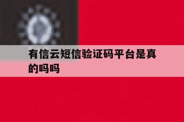 有信云短信验证码平台是真的吗吗 有信云短信验证码平台是真的吗吗
