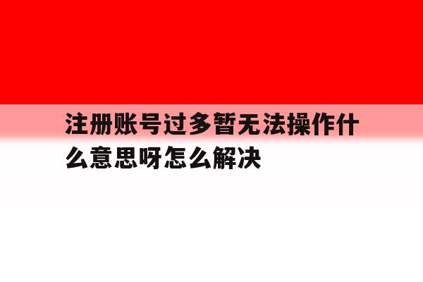 注册账号过多暂无法操作什么意思呀怎么解决