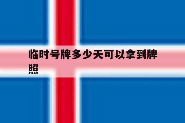 临时号牌多少天可以拿到牌照 临时号牌多少天可以拿到牌照