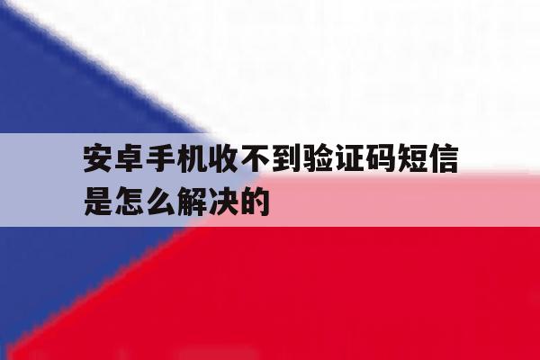 安卓手机收不到验证码短信是怎么解决的 安卓手机收不到验证码短信是怎么解决的