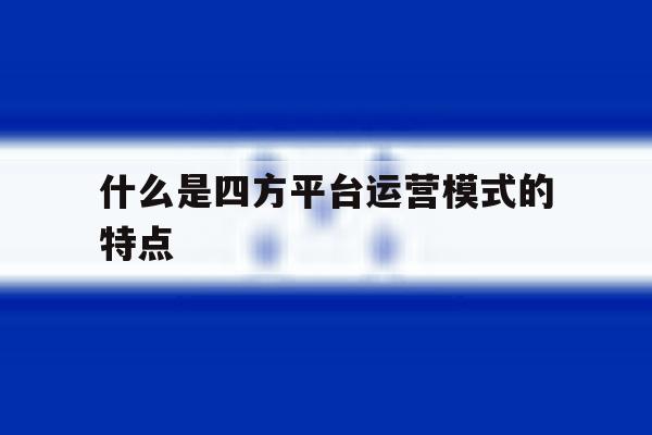 什么是四方平台运营模式的特点 什么是四方平台运营模式的特点