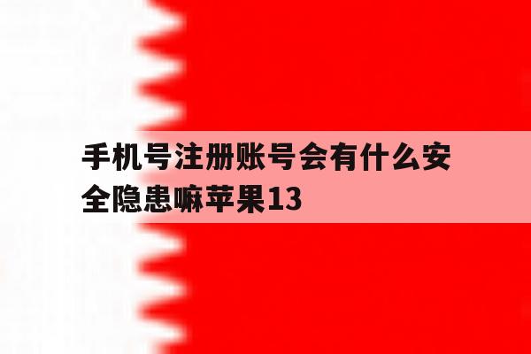 包含手机号注册账号会有什么安全隐患嘛苹果13的词条