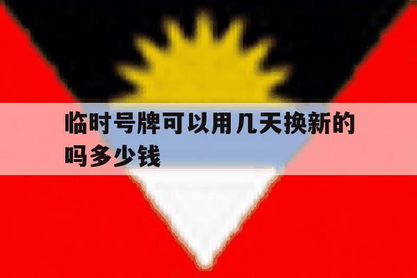临时号牌可以用几天换新的吗多少钱 临时号牌可以用几天换新的吗多少钱