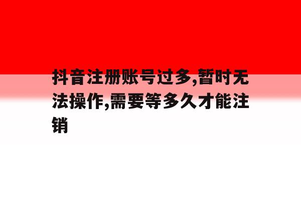 包含抖音注册账号过多,暂时无法操作,需要等多久才能注销的词条 包含抖音注册账号过多,暂时无法操作,需要等多久才能注销的词条