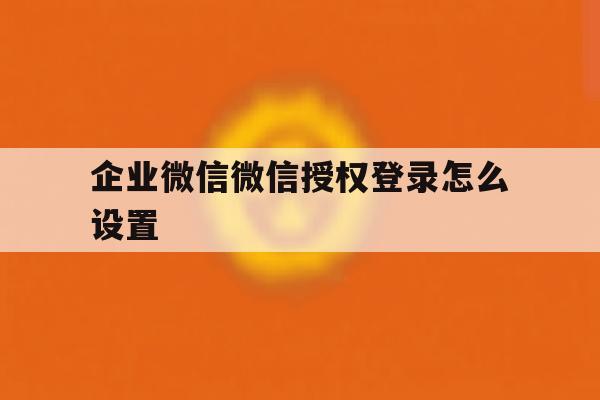 企业微信微信授权登录怎么设置 企业微信微信授权登录怎么设置